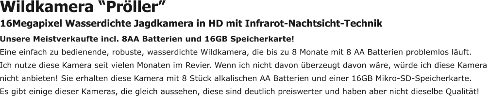 Unsere Meistverkaufte incl. 8AA Batterien und 16GB Speicherkarte! Eine einfach zu bedienende, robuste, wasserdichte Wildkamera, die bis zu 8 Monate mit 8 AA Batterien problemlos läuft.  Ich nutze diese Kamera seit vielen Monaten im Revier. Wenn ich nicht davon überzeugt davon wäre, würde ich diese Kamera  nicht anbieten! Sie erhalten diese Kamera mit 8 Stück alkalischen AA Batterien und einer 16GB Mikro-SD-Speicherkarte.  Es gibt einige dieser Kameras, die gleich aussehen, diese sind deutlich preiswerter und haben aber nicht dieselbe Qualität!  Wildkamera “Pröller” 16Megapixel Wasserdichte Jagdkamera in HD mit Infrarot-Nachtsicht-Technik