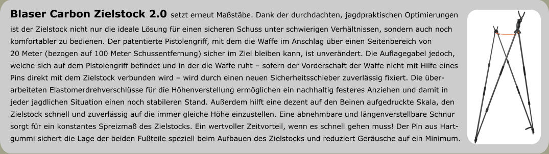 Blaser Carbon Zielstock 2.0 setzt erneut Maßstäbe. Dank der durchdachten, jagdpraktischen Optimierungen  ist der Zielstock nicht nur die ideale Lösung für einen sicheren Schuss unter schwierigen Verhältnissen, sondern auch noch  komfortabler zu bedienen. Der patentierte Pistolengriff, mit dem die Waffe im Anschlag über einen Seitenbereich von  20 Meter (bezogen auf 100 Meter Schussentfernung) sicher im Ziel bleiben kann, ist unverändert. Die Auflagegabel jedoch,  welche sich auf dem Pistolengriff befindet und in der die Waffe ruht – sofern der Vorderschaft der Waffe nicht mit Hilfe eines  Pins direkt mit dem Zielstock verbunden wird – wird durch einen neuen Sicherheitsschieber zuverlässig fixiert. Die über- arbeiteten Elastomerdrehverschlüsse für die Höhenverstellung ermöglichen ein nachhaltig festeres Anziehen und damit in  jeder jagdlichen Situation einen noch stabileren Stand. Außerdem hilft eine dezent auf den Beinen aufgedruckte Skala, den  Zielstock schnell und zuverlässig auf die immer gleiche Höhe einzustellen. Eine abnehmbare und längenverstellbare Schnur sorgt für ein konstantes Spreizmaß des Zielstocks. Ein wertvoller Zeitvorteil, wenn es schnell gehen muss! Der Pin aus Hart- gummi sichert die Lage der beiden Fußteile speziell beim Aufbauen des Zielstocks und reduziert Geräusche auf ein Minimum.