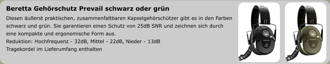 Beretta Gehörschutz Prevail schwarz oder grün Diesen äußerst praktischen, zusammenfaltbaren Kapselgehörschützer gibt es in den Farben schwarz und grün. Sie garantieren einen Schutz von 25dB SNR und zeichnen sich durch  eine kompakte und ergonomische Form aus. Reduktion: Hochfrequenz - 32dB, Mittel - 22dB, Nieder - 13dB Tragekordel im Lieferumfang enthalten